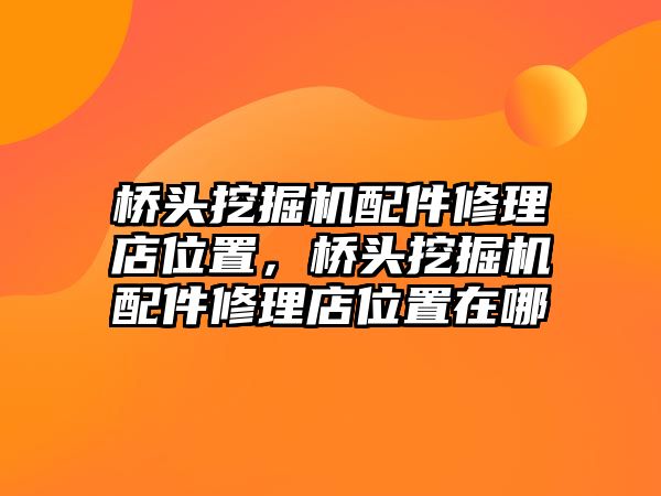 橋頭挖掘機(jī)配件修理店位置，橋頭挖掘機(jī)配件修理店位置在哪