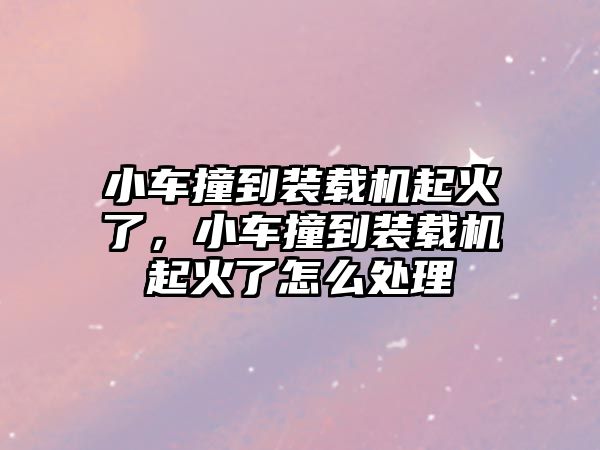 小車撞到裝載機(jī)起火了，小車撞到裝載機(jī)起火了怎么處理