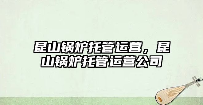 昆山鍋爐托管運營，昆山鍋爐托管運營公司
