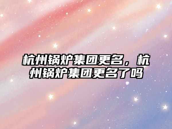杭州鍋爐集團更名，杭州鍋爐集團更名了嗎