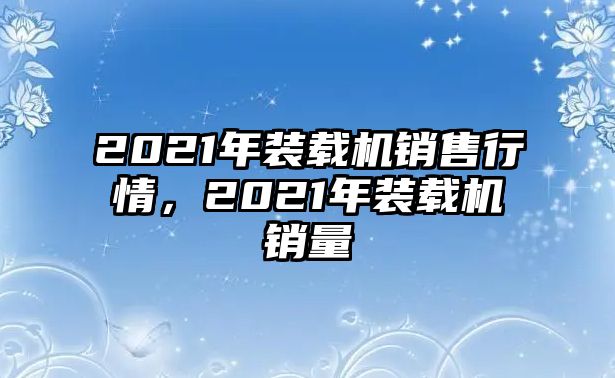 2021年裝載機(jī)銷售行情，2021年裝載機(jī)銷量