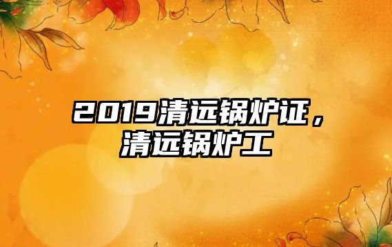 2019清遠(yuǎn)鍋爐證，清遠(yuǎn)鍋爐工