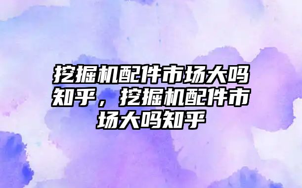挖掘機配件市場大嗎知乎，挖掘機配件市場大嗎知乎