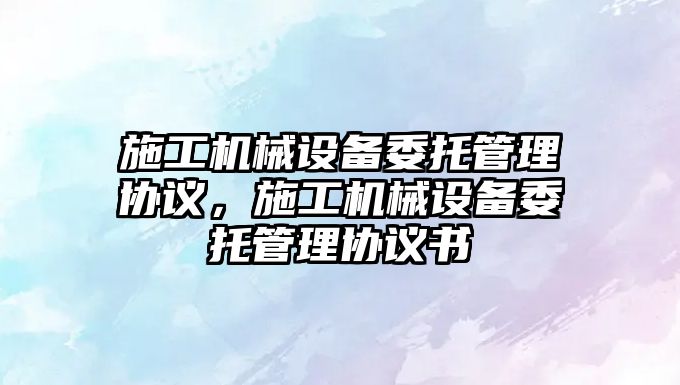 施工機(jī)械設(shè)備委托管理協(xié)議，施工機(jī)械設(shè)備委托管理協(xié)議書