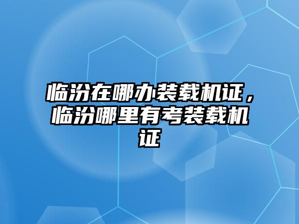 臨汾在哪辦裝載機(jī)證，臨汾哪里有考裝載機(jī)證