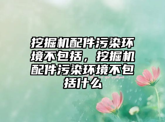 挖掘機配件污染環(huán)境不包括，挖掘機配件污染環(huán)境不包括什么