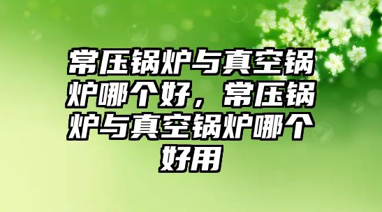 常壓鍋爐與真空鍋爐哪個(gè)好，常壓鍋爐與真空鍋爐哪個(gè)好用