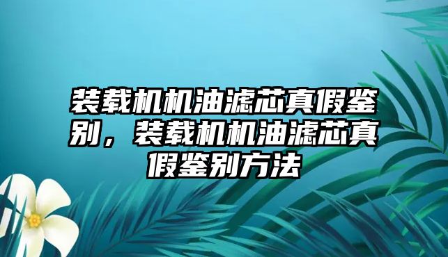 裝載機(jī)機(jī)油濾芯真假鑒別，裝載機(jī)機(jī)油濾芯真假鑒別方法