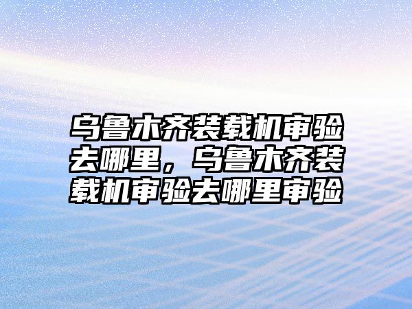 烏魯木齊裝載機(jī)審驗(yàn)去哪里，烏魯木齊裝載機(jī)審驗(yàn)去哪里審驗(yàn)