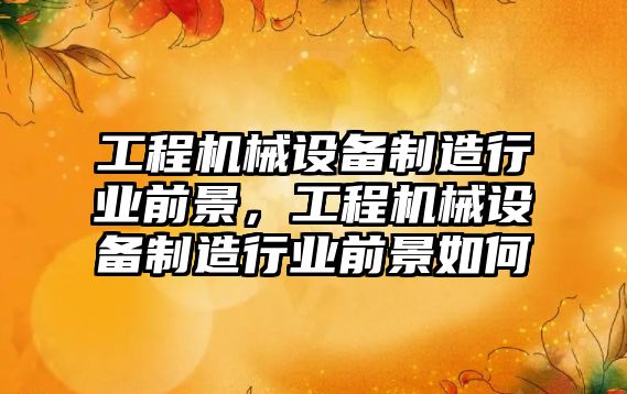 工程機(jī)械設(shè)備制造行業(yè)前景，工程機(jī)械設(shè)備制造行業(yè)前景如何