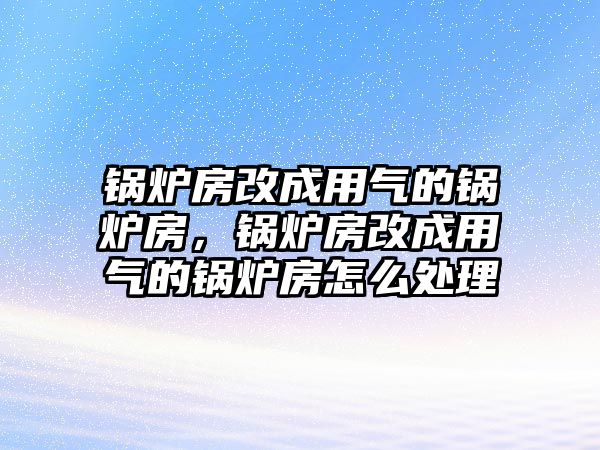 鍋爐房改成用氣的鍋爐房，鍋爐房改成用氣的鍋爐房怎么處理