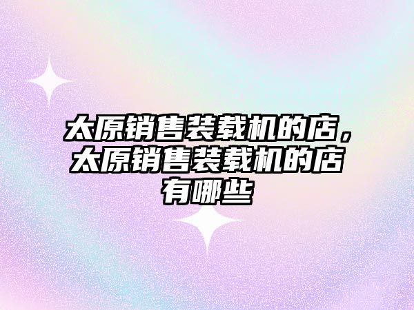 太原銷(xiāo)售裝載機(jī)的店，太原銷(xiāo)售裝載機(jī)的店有哪些