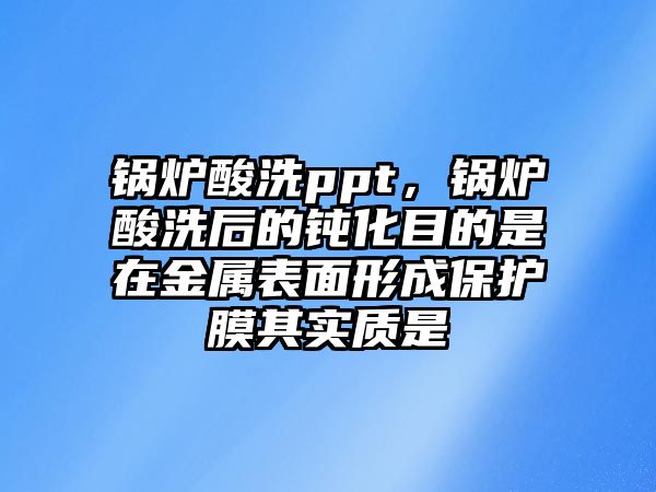 鍋爐酸洗ppt，鍋爐酸洗后的鈍化目的是在金屬表面形成保護(hù)膜其實(shí)質(zhì)是