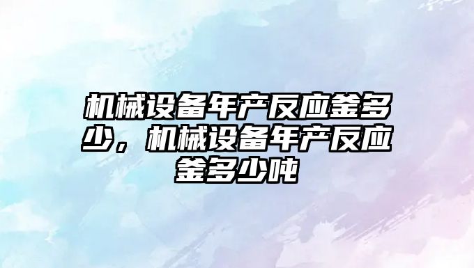 機(jī)械設(shè)備年產(chǎn)反應(yīng)釜多少，機(jī)械設(shè)備年產(chǎn)反應(yīng)釜多少噸