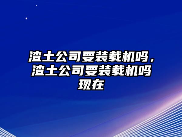 渣土公司要裝載機(jī)嗎，渣土公司要裝載機(jī)嗎現(xiàn)在