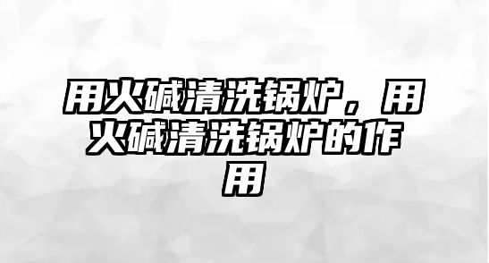 用火堿清洗鍋爐，用火堿清洗鍋爐的作用