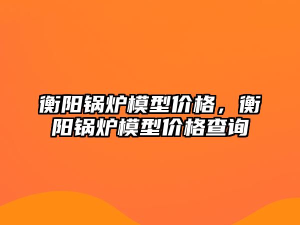 衡陽鍋爐模型價格，衡陽鍋爐模型價格查詢