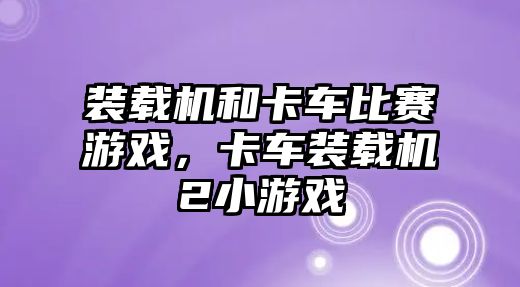 裝載機和卡車比賽游戲，卡車裝載機2小游戲