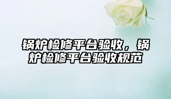 鍋爐檢修平臺驗收，鍋爐檢修平臺驗收規(guī)范