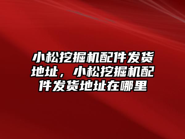 小松挖掘機配件發(fā)貨地址，小松挖掘機配件發(fā)貨地址在哪里
