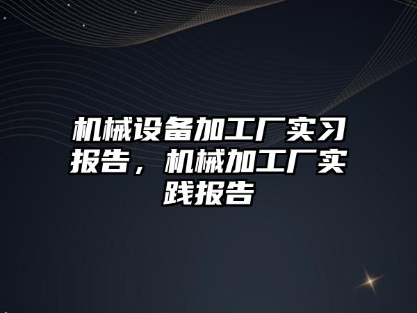 機(jī)械設(shè)備加工廠實(shí)習(xí)報(bào)告，機(jī)械加工廠實(shí)踐報(bào)告