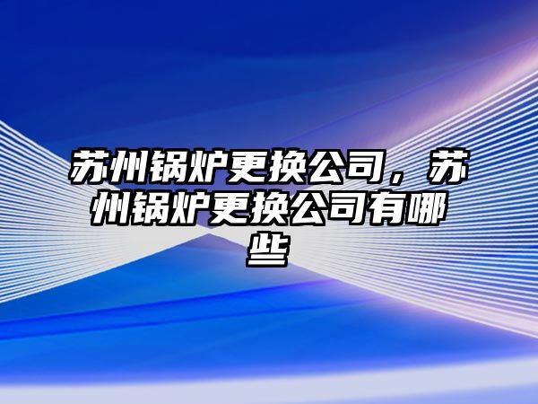 蘇州鍋爐更換公司，蘇州鍋爐更換公司有哪些