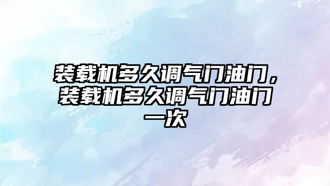 裝載機(jī)多久調(diào)氣門油門，裝載機(jī)多久調(diào)氣門油門一次