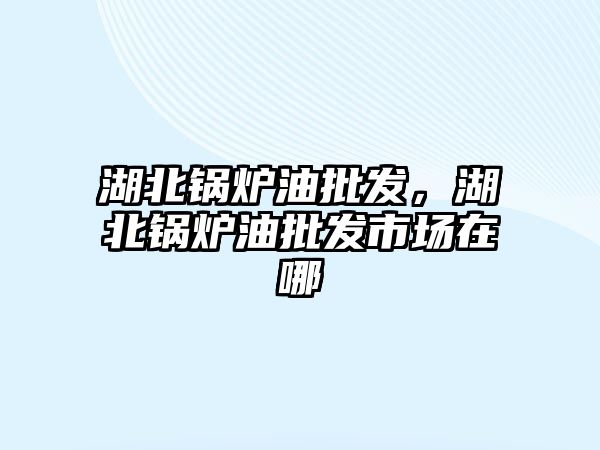 湖北鍋爐油批發(fā)，湖北鍋爐油批發(fā)市場(chǎng)在哪