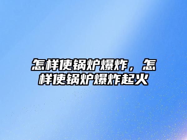 怎樣使鍋爐爆炸，怎樣使鍋爐爆炸起火