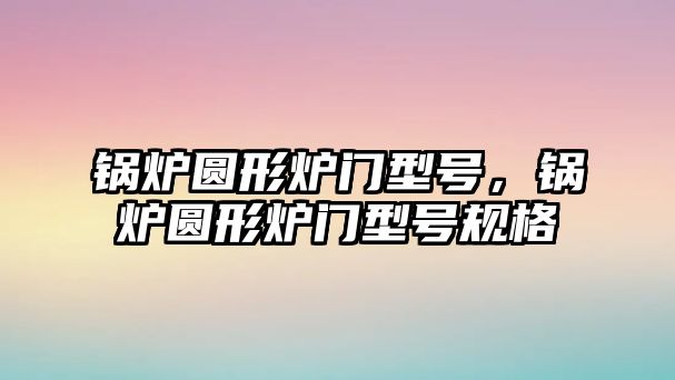 鍋爐圓形爐門型號，鍋爐圓形爐門型號規(guī)格