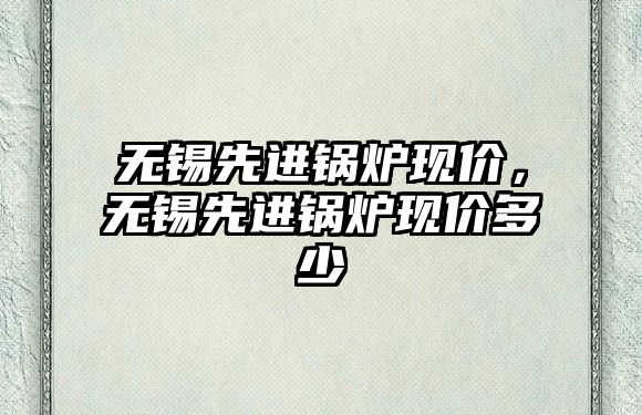 無錫先進(jìn)鍋爐現(xiàn)價，無錫先進(jìn)鍋爐現(xiàn)價多少