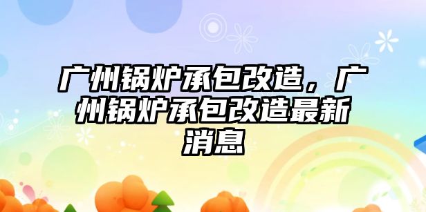 廣州鍋爐承包改造，廣州鍋爐承包改造最新消息