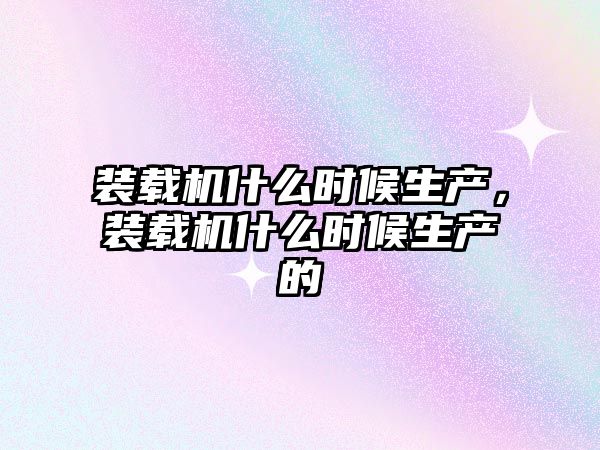 裝載機(jī)什么時(shí)候生產(chǎn)，裝載機(jī)什么時(shí)候生產(chǎn)的