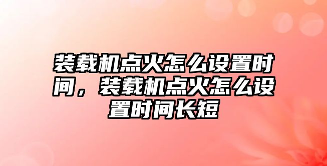 裝載機點火怎么設(shè)置時間，裝載機點火怎么設(shè)置時間長短