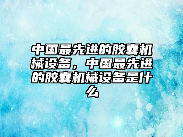 中國(guó)最先進(jìn)的膠囊機(jī)械設(shè)備，中國(guó)最先進(jìn)的膠囊機(jī)械設(shè)備是什么