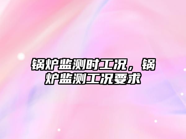 鍋爐監(jiān)測時(shí)工況，鍋爐監(jiān)測工況要求