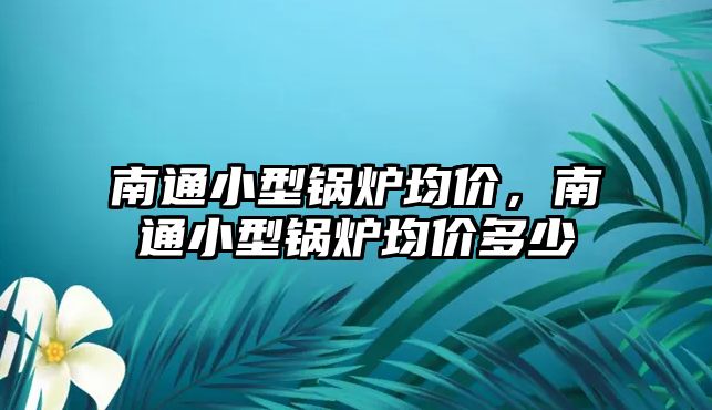 南通小型鍋爐均價(jià)，南通小型鍋爐均價(jià)多少