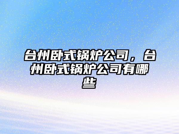臺州臥式鍋爐公司，臺州臥式鍋爐公司有哪些