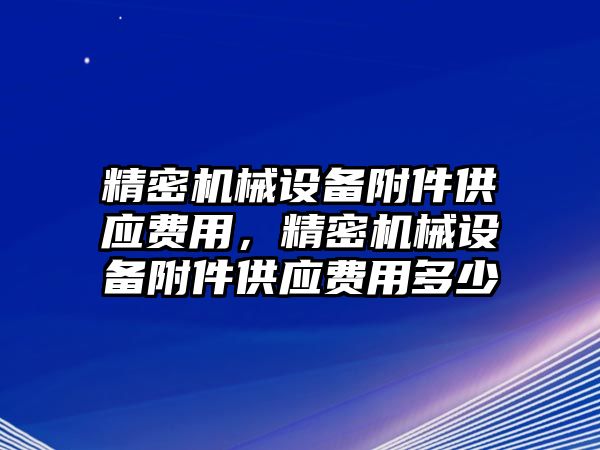 精密機械設(shè)備附件供應(yīng)費用，精密機械設(shè)備附件供應(yīng)費用多少