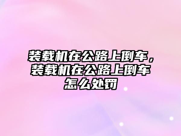 裝載機(jī)在公路上倒車，裝載機(jī)在公路上倒車怎么處罰