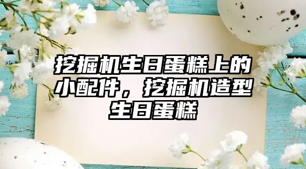 挖掘機(jī)生日蛋糕上的小配件，挖掘機(jī)造型生日蛋糕