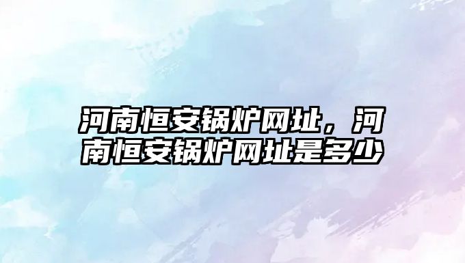 河南恒安鍋爐網(wǎng)址，河南恒安鍋爐網(wǎng)址是多少