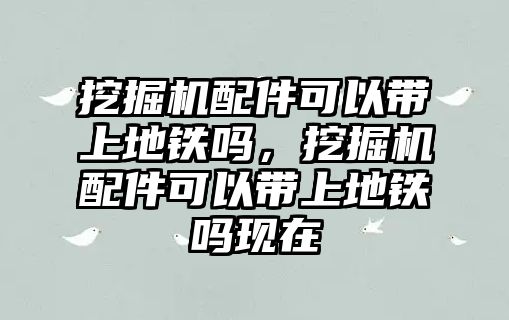 挖掘機(jī)配件可以帶上地鐵嗎，挖掘機(jī)配件可以帶上地鐵嗎現(xiàn)在