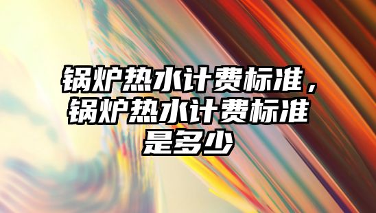 鍋爐熱水計(jì)費(fèi)標(biāo)準(zhǔn)，鍋爐熱水計(jì)費(fèi)標(biāo)準(zhǔn)是多少