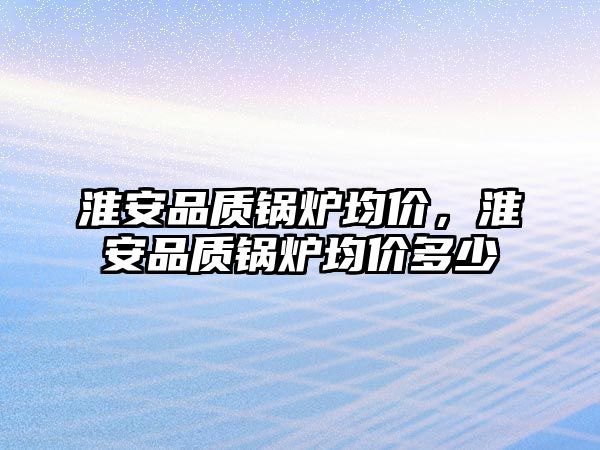 淮安品質(zhì)鍋爐均價(jià)，淮安品質(zhì)鍋爐均價(jià)多少