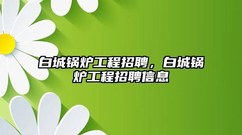 白城鍋爐工程招聘，白城鍋爐工程招聘信息