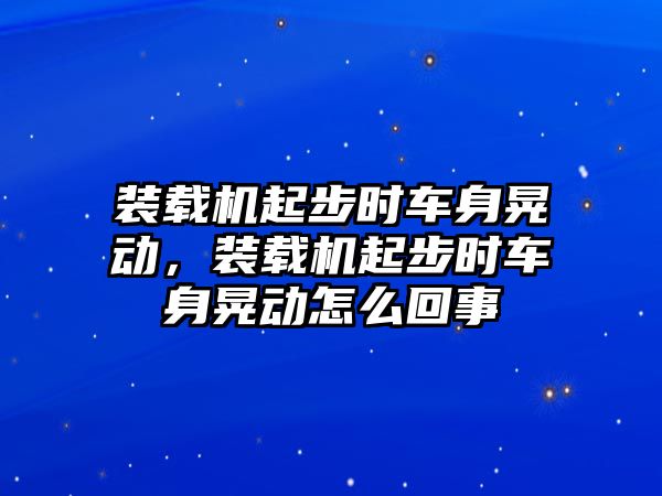 裝載機(jī)起步時(shí)車身晃動(dòng)，裝載機(jī)起步時(shí)車身晃動(dòng)怎么回事