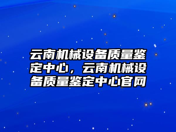 云南機(jī)械設(shè)備質(zhì)量鑒定中心，云南機(jī)械設(shè)備質(zhì)量鑒定中心官網(wǎng)