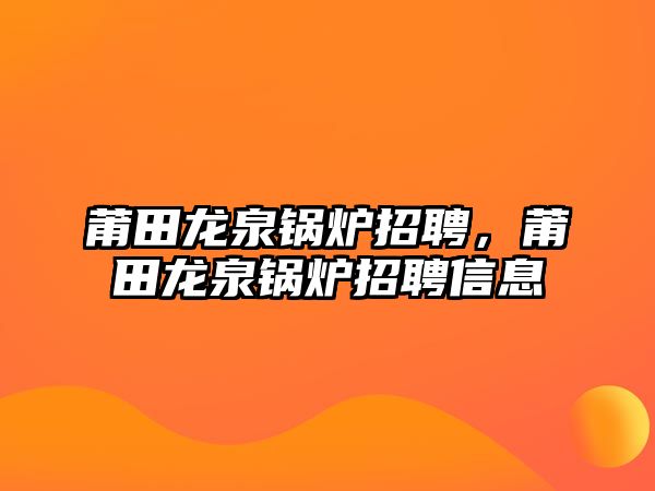 莆田龍泉鍋爐招聘，莆田龍泉鍋爐招聘信息