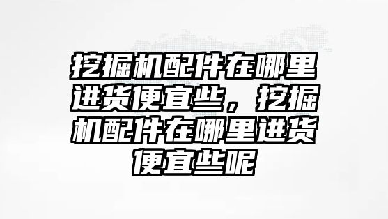 挖掘機配件在哪里進貨便宜些，挖掘機配件在哪里進貨便宜些呢